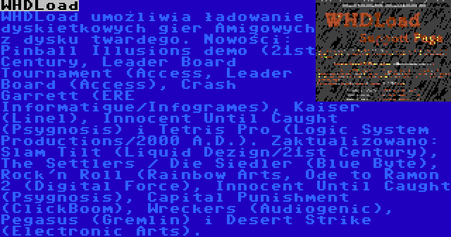 WHDLoad | WHDLoad umożliwia ładowanie dyskietkowych gier Amigowych z dysku twardego. Nowości: Pinball Illusions demo (21st Century, Leader Board Tournament (Access, Leader Board (Access), Crash Garrett (ERE Informatique/Infogrames), Kaiser (Linel), Innocent Until Caught (Psygnosis) i Tetris Pro (Logic System Productions/2000 A.D.). Zaktualizowano: Slam Tilt (Liquid Dezign/21st Century), The Settlers / Die Siedler (Blue Byte), Rock'n Roll (Rainbow Arts, Ode to Ramon 2 (Digital Force), Innocent Until Caught (Psygnosis), Capital Punishment (ClickBoom), Wreckers (Audiogenic), Pegasus (Gremlin) i Desert Strike (Electronic Arts).