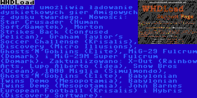 WHDLoad | WHDLoad umożliwia ładowanie dyskietkowych gier Amigowych z dysku twardego. Nowości: Star Crusader (Human Soft/Gametek), Morton Strikes Back (Confused Pelican), Graham Taylor's Soccer Challenge (Krisalis), Discovery (Micro Illusions), Ghosts'N'Goblins (Elite), MiG-29 Fulcrum (Domark) i MiG-29M Super Fulcrum (Domark). Zaktualizowano: X-Out (Rainbow Arts, Lupo Alberto (Idea), Snow Bros (Ocean), 1000 Miglia (Simulmondo),  Ghosts'N'Goblins (Elite), Babylonian Twins Demo (Mesopotamia), Babylonian Twins Demo (Mesopotamia), John Barnes European Football (Krisalis) i Hybris (Discovery Software).