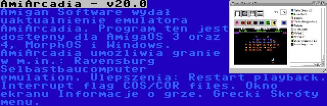 AmiArcadia - v20.0 | Amigan Software wydał uaktualnienie emulatora AmiArcadia. Program ten jest dostępny dla AmigaOS 3 oraz 4, MorphOS i Windows. AmiArcadia umożliwia granie w m.in.: Ravensburg Selbastbaucomputer emulation. Ulepszenia: Restart playback. Interrupt flag COS/COR files. Okno ekranu Informacje o grze. Grecki Skróty menu.