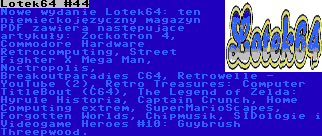 Lotek64 #44 | Nowe wydanie Lotek64: ten niemieckojęzyczny magazyn PDF zawiera następujące artykuły: Zockotron 4, Commodore Hardware Retrocomputing, Street Fighter X Mega Man, Noctropolis, Breakoutparadies C64, Retrowelle - YouTube (2), Retro Treasures: Computer TitleBout (C64), The Legend of Zelda: Hyrule Historia, Captain Crunch, Home Computing extrem, SuperMarioScapes, Forgotten Worlds, Chipmusik, SIDologie i Videogame Heroes #10: Guybrush Threepwood.