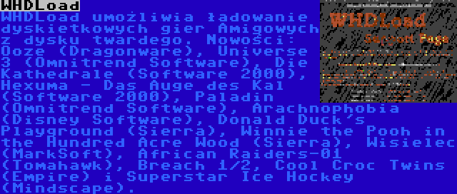 WHDLoad | WHDLoad umożliwia ładowanie dyskietkowych gier Amigowych z dysku twardego. Nowości: Ooze (Dragonware), Universe 3 (Omnitrend Software), Die Kathedrale (Software 2000), Hexuma - Das Auge des Kal (Software 2000), Paladin (Omnitrend Software), Arachnophobia (Disney Software), Donald Duck's Playground (Sierra), Winnie the Pooh in the Hundred Acre Wood (Sierra), Wisielec (MarkSoft), African Raiders-01 (Tomahawk), Breach 1/2, Cool Croc Twins (Empire) i Superstar Ice Hockey (Mindscape).