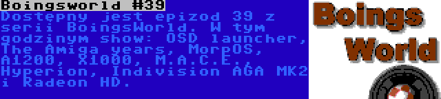 Boingsworld #39 | Dostępny jest epizod 39 z serii BoingsWorld. W tym godzinym show: OSD launcher, The Amiga years, MorpOS, A1200, X1000, M.A.C.E., Hyperion, Indivision AGA MK2 i Radeon HD.