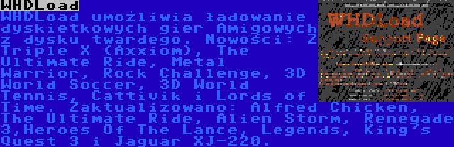 WHDLoad | WHDLoad umożliwia ładowanie dyskietkowych gier Amigowych z dysku twardego. Nowości: Z Triple X (Axxiom), The Ultimate Ride, Metal Warrior, Rock Challenge, 3D World Soccer, 3D World Tennis, Cattivik i Lords of Time. Zaktualizowano: Alfred Chicken, The Ultimate Ride, Alien Storm, Renegade 3,Heroes Of The Lance, Legends, King's Quest 3 i Jaguar XJ-220.