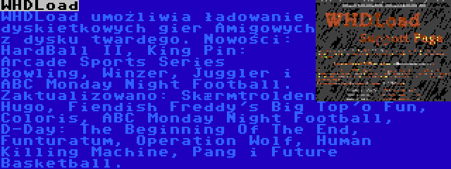 WHDLoad | WHDLoad umożliwia ładowanie dyskietkowych gier Amigowych z dysku twardego. Nowości: HardBall II, King Pin: Arcade Sports Series Bowling, Winzer, Juggler i ABC Monday Night Football. Zaktualizowano: Skærmtrolden Hugo, Fiendish Freddy's Big Top'o Fun, Coloris, ABC Monday Night Football, D-Day: The Beginning Of The End, Funturatum, Operation Wolf, Human Killing Machine, Pang i Future Basketball.