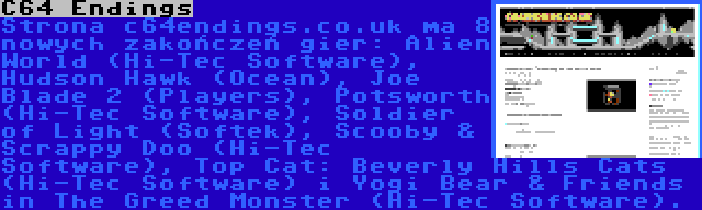 C64 Endings | Strona c64endings.co.uk ma 8 nowych zakończeń gier: Alien World (Hi-Tec Software), Hudson Hawk (Ocean), Joe Blade 2 (Players), Potsworth (Hi-Tec Software), Soldier of Light (Softek), Scooby & Scrappy Doo (Hi-Tec Software), Top Cat: Beverly Hills Cats (Hi-Tec Software) i Yogi Bear & Friends in The Greed Monster (Hi-Tec Software).