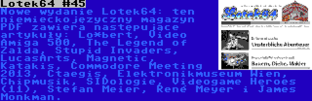 Lotek64 #45 | Nowe wydanie Lotek64: ten niemieckojęzyczny magazyn PDF zawiera następujące artykuły: Lo*bert, Video Amiga 500, The Legend of Zalda, Stupid Invaders, LucasArts, Magnetic, Katakis, Commodore Meeting 2013, Ctaegis, Elektronikmuseum Wien, Chipmusik, SIDologie, Videogame Heroes (11), Stefan Meier, René Meyer i James Monkman.