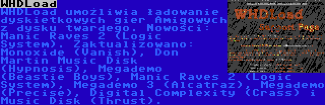 WHDLoad | WHDLoad umożliwia ładowanie dyskietkowych gier Amigowych z dysku twardego. Nowości: Manic Raves 2 (Logic System). Zaktualizowano: Monoxide (Vanish), Don Martin Music Disk (Hypnosis), Megademo (Beastie Boys), Manic Raves 2 (Logic System), Megademo 3 (Alcatraz), Megademo (Precise), Digital Complexity (Crass) i Music Disk (Thrust).