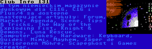 Club Info 131 | W tym niemieckim magazynie dyskowym dla C116, C16 i Plus/4 są dostępne następujące artykuły: Forum, Market, Agenda, Scene, Tips & Tricks, The Way of the Exploding Fist, Knight & Demons, Luna Rescue, Computer jokes, Hardware: Keyboard, Guides: Mimi, Mayhem, Jäger de Verlorenen Möhre, Scapeghost i Games creator.