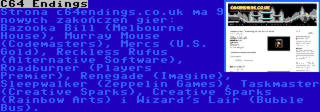 C64 Endings | Strona c64endings.co.uk ma 9 nowych zakończeń gier: Bazooka Bill (Melbourne House), Murray Mouse (Codemasters), Mercs (U.S. Gold), Reckless Rufus (Alternative Software), Roadburner (Players Premier), Renegade (Imagine), Sleepwalker (Zeppelin Games), Taskmaster (Creative Sparks), Creative Sparks (Rainbow Arts) i Wizard's Lair (Bubble Bus).