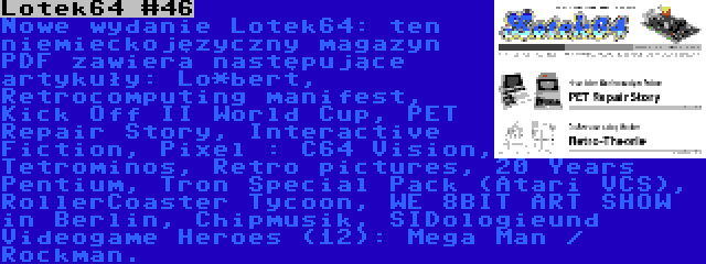 Lotek64 #46 | Nowe wydanie Lotek64: ten niemieckojęzyczny magazyn PDF zawiera następujące artykuły: Lo*bert, Retrocomputing manifest, Kick Off II World Cup, PET Repair Story, Interactive Fiction, Pixel : C64 Vision, Tetrominos, Retro pictures, 20 Years Pentium, Tron Special Pack (Atari VCS), RollerCoaster Tycoon, WE 8BIT ART SHOW in Berlin, Chipmusik, SIDologieund Videogame Heroes (12): Mega Man / Rockman.