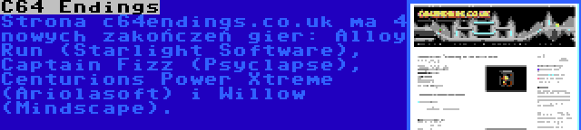 C64 Endings | Strona c64endings.co.uk ma 4 nowych zakończeń gier: Alloy Run (Starlight Software), Captain Fizz (Psyclapse), Centurions Power Xtreme (Ariolasoft) i Willow (Mindscape).