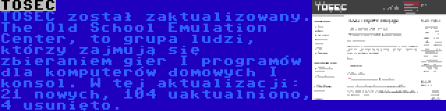 TOSEC | TOSEC został zaktualizowany. The Old School Emulation Center, to grupa ludzi, którzy zajmują się zbieraniem gier I programów dla komputerów domowych I konsol. W tej aktualizacji: 21 nowych, 104 uaktualniono, 4 usunięto.