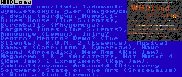 WHDLoad | WHDLoad umożliwia ładowanie dyskietkowych gier Amigowych z dysku twardego. Nowości: Blues House (The Silents), Screwballs (Phenomena), Eargasm Tunes (The Silents), Announce (Lemon), Intro? Dentro? Mentro? Demo? (The Silents), R.O.M. 2 (Essence), Musical Rabbit (Carrillon & Cyberiad), Wave Sound (Appendix), New Age (Ram Jam), Megademo 1 & 2 (Alcatraz), Hot Music 4 (Ram Jam) i Experiment (Ram Jam). Zaktualizowano: Arkanoid (Discovery Software) State of the Art (Spaceballs) i Rink a Dink (Lemon).