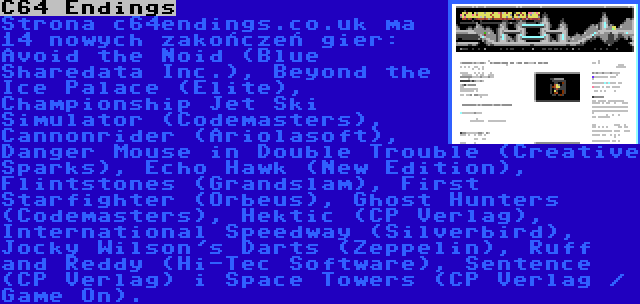 C64 Endings | Strona c64endings.co.uk ma 14 nowych zakończeń gier:  Avoid the Noid (Blue Sharedata Inc.), Beyond the Ice Palace (Elite), Championship Jet Ski Simulator (Codemasters), Cannonrider (Ariolasoft), Danger Mouse in Double Trouble (Creative Sparks), Echo Hawk (New Edition), Flintstones (Grandslam), First Starfighter (Orbeus), Ghost Hunters (Codemasters), Hektic (CP Verlag), International Speedway (Silverbird), Jocky Wilson's Darts (Zeppelin), Ruff and Reddy (Hi-Tec Software), Sentence (CP Verlag) i Space Towers (CP Verlag / Game On).