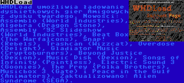 WHDLoad | WHDLoad umożliwia ładowanie dyskietkowych gier Amigowych z dysku twardego. Nowości: Assemblo (World Industries), Algebra (Dragon Stone), Assembly '92 Slideshow (World Industries), Beat Box (The Warfalcons), Snap! (Rebels), Trashcan (Wizzcat), Overdose (Delight), Gladiator Music (Cryptoburners), Beyond Justice (Dexion), Music Disk (Dexion), Songs of Infinity (Pointless), Electric Sound 3 (Goonies), The Prey (Polka Brothers), Musicbox 3 (Gate) i Peace in the Gulf (Animators). Zaktualizowano: Alien Syndrome (SEGA).