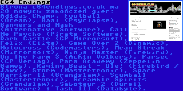 C64 Endings | Strona c64endings.co.uk ma 20 nowych zakończeń gier: Adidas Champ. Football (Ocean), Baal (Psyclapse), Bangers and Mash (Alternative Software), Call Me Psycho (Pirate Software), Dark Castle (CP Mirrorsoft), Felix (Elite), Game Over 2 (Dinamic), Motocross (Codemasters), Mean Streak (Mirrorsoft), Ninja Master (Firebird), On The Farm 3 (Achin Volkers), Parsec (CP Verlag), Para Academy (Zeppelin Games), Raging Beast - Ole! (Firebird / Jawx), Storm (Mastertronic), Space Harrier II (Grandslam), Scumball (Mastertronic), Scramble Spirits (Grandslam), Saboteur 2 (Durell Software) i Task III (Databyte).