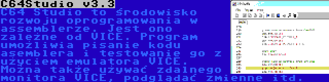 C64Studio v3.3 | C64 Studio to środowisko rozwoju oprogramowania w assemblerze. Jest ono zależne od VICE. Program umożliwia pisanie kodu asemblera i testowanie go z użyciem emulatora VICE. Można także używać zdalnego monitora VICE, podglądać zmienne itd.