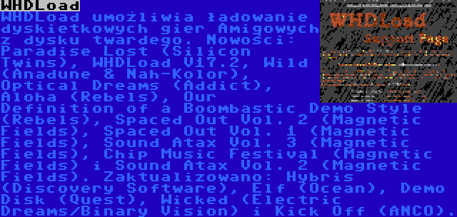 WHDLoad | WHDLoad umożliwia ładowanie dyskietkowych gier Amigowych z dysku twardego. Nowości: Paradise Lost (Silicon Twins), WHDLoad V17.2, Wild (Anadune & Nah-Kolor), Optical Dreams (Addict), Aloha (Rebels), Our Definition of a Boombastic Demo Style (Rebels), Spaced Out Vol. 2 (Magnetic Fields), Spaced Out Vol. 1 (Magnetic Fields), Sound Atax Vol. 3 (Magnetic Fields), Chip Music Festival (Magnetic Fields) i Sound Atax Vol. 2 (Magnetic Fields). Zaktualizowano: Hybris (Discovery Software), Elf (Ocean), Demo Disk (Quest), Wicked (Electric Dreams/Binary Vision) i Kick Off (ANCO).