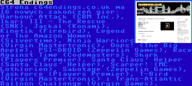 C64 Endings | Strona c64endings.co.uk ma 16 nowych zakończeń gier: Harbour Attack (CBM Inc.), Ikari III - The Rescue (SNK), Jackal (Konami), Kinetik (Firebird), Legend of The Amazon Women (Silvertime), Ninja Warriors (Virgin Mastertronic), Oops! (The Big Apple), PSI-DROID (Zeppelin Games), Race Against Time (Codemasters), Shark (Players Premier), Santa Claus' Helper (Santa Claus' Helper), Scarper! (MC Lothlorien), Sabotage (Zeppelin Games), Taskforce (Players Premier), T-Bird (Virgin Mastertronic) i Trans-Atlantic Balloon Challenge (Virgin Games).