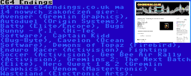 C64 Endings | Strona c64endings.co.uk ma 14 nowych zakończeń gier: Avenger (Gremlin Graphics), Autoduel (Origin Systems), Batty (Elite/Encore), Bugs Bunny - P.I. (Hi-Tec Software), Captain Kidd (Bug-Byte), Cavelon (Ocean Software), Demons of Topaz (Firebird), Enduro Racer (Activision), Fighting Soccer (Activision), Gee Bee Air Rally (Activision), Gremlins 2: The Next Batch (Elite), Hero Quest 1 & 2 (Gremlin Graphics), Venom (Mastertronic) i Wasteland (Electronic Arts).