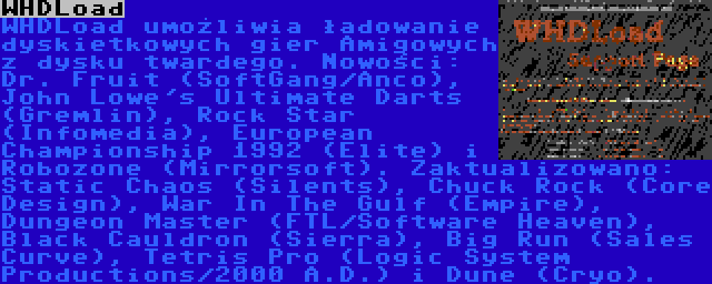 WHDLoad | WHDLoad umożliwia ładowanie dyskietkowych gier Amigowych z dysku twardego. Nowości: Dr. Fruit (SoftGang/Anco), John Lowe's Ultimate Darts (Gremlin), Rock Star (Infomedia), European Championship 1992 (Elite) i Robozone (Mirrorsoft). Zaktualizowano: Static Chaos (Silents), Chuck Rock (Core Design), War In The Gulf (Empire), Dungeon Master (FTL/Software Heaven), Black Cauldron (Sierra), Big Run (Sales Curve), Tetris Pro (Logic System Productions/2000 A.D.) i Dune (Cryo).