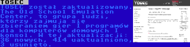 TOSEC  | TOSEC został zaktualizowany. The Old School Emulation Center, to grupa ludzi, którzy zajmują się zbieraniem gier I programów dla komputerów domowych I konsol. W tej aktualizacji: 36 nowych, 414 uaktualniono, 3 usunięto.