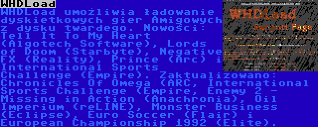 WHDLoad | WHDLoad umożliwia ładowanie dyskietkowych gier Amigowych z dysku twardego. Nowości: Tell It To My Heart (Algotech Software), Lords of Doom (Starbyte), Negative FX (Reality), Prince (Arc) i International Sports Challenge (Empire). Zaktualizowano: Chronicles Of Omega (ARC, International Sports Challenge (Empire, Enemy 2 - Missing in Action (Anachronia), Oil Imperium (reLINE), Monster Business (Eclipse), Euro Soccer (Flair) i European Championship 1992 (Elite).