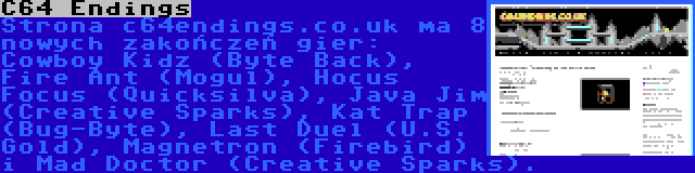 C64 Endings | Strona c64endings.co.uk ma 8 nowych zakończeń gier: Cowboy Kidz (Byte Back), Fire Ant (Mogul), Hocus Focus (Quicksilva), Java Jim (Creative Sparks), Kat Trap (Bug-Byte), Last Duel (U.S. Gold), Magnetron (Firebird) i Mad Doctor (Creative Sparks).