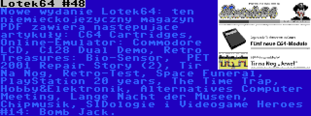 Lotek64 #48 | Nowe wydanie Lotek64: ten niemieckojęzyczny magazyn PDF zawiera następujące artykuły: C64 Cartridges, Online-Emulator: Commodore LCD, C128 Dual Demo, Retro Treasures: Bio-Sensor,  PET 2001 Repair Story (2), Tir Na Nog, Retro-Test, Space Funeral, PlayStation 20 years, The Time Trap, Hobby&Elektronik, Alternatives Computer Meeting, Lange Nacht der Museen, Chipmusik, SIDologie i Videogame Heroes #14: Bomb Jack.