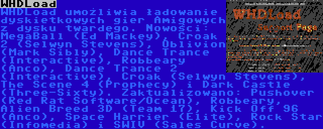 WHDLoad | WHDLoad umożliwia ładowanie dyskietkowych gier Amigowych z dysku twardego. Nowości: MegaBall (Ed Mackey), Croak 2 (Selwyn Stevens), Oblivion (Mark Sibly), Dance Trance (Interactive), Robbeary (Anco), Dance Trance 2 (Interactive), Croak (Selwyn Stevens), The Scene 4 (Prophecy) i Dark Castle (Three-Sixty). Zaktualizowano: Pushover (Red Rat Software/Ocean), Robbeary, Alien Breed 3D (Team 17), Kick Off 96 (Anco), Space Harrier (Elite), Rock Star (Infomedia) i SWIV (Sales Curve).