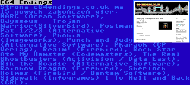 C64 Endings | Strona c64endings.co.uk ma 15 nowych zakończeń gier: NARC (Ocean Software), Odysseus - Trojan Warrior(Silverbird), Postman Pat 1/2/3 (Alternative Software), Phobia (Imageworks), Punch and Judy (Alternative Software), Pharaoh (CP Verlag), Realm! (Firebird), Rock Star Ate My Hamster (Codemasters), The Real Ghostbusters (Activision / Data East), Rik the Roadie (Alternative Software), Rainbow Dragon (Firebird), Sherlock Holmes (Firebird / Bantam Software), Sidewalk (Infogrames) i To Hell and Back (CRL).