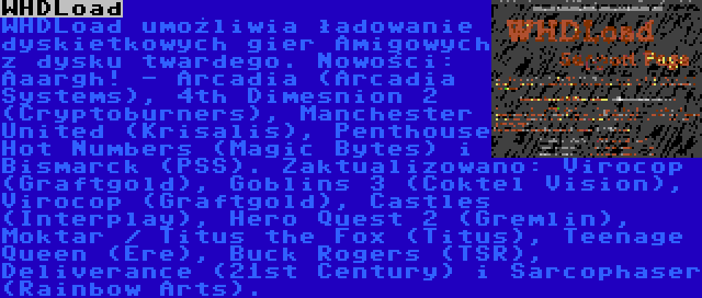 WHDLoad | WHDLoad umożliwia ładowanie dyskietkowych gier Amigowych z dysku twardego. Nowości: Aaargh! - Arcadia (Arcadia Systems), 4th Dimesnion 2 (Cryptoburners), Manchester United (Krisalis), Penthouse Hot Numbers (Magic Bytes) i Bismarck (PSS). Zaktualizowano: Virocop (Graftgold), Goblins 3 (Coktel Vision), Virocop (Graftgold), Castles (Interplay), Hero Quest 2 (Gremlin), Moktar / Titus the Fox (Titus), Teenage Queen (Ere), Buck Rogers (TSR), Deliverance (21st Century) i Sarcophaser (Rainbow Arts).