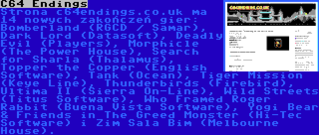 C64 Endings | Strona c64endings.co.uk ma 14 nowych zakończeń gier: Bomberland (RGCD / Samar), Dark Lord (Datasoft), Deadly Evil (Players), Morphicle (The Power House), Search for Sharla (Thalamus), Topper the Copper (English Software), Tank (Ocean), Tiger Mission (Keye Line), Thunderbirds (Firebird), Ultima II (Sierra On-Line), Wild Streets (Titus Software), Who Framed Roger Rabbit (Buena Vista Software), Yogi Bear & Friends in The Greed Monster (Hi-Tec Software) i Zim Sala Bim (Melbourne House).