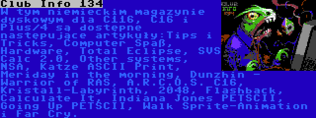 Club Info 134 | W tym niemieckim magazynie dyskowym dla C116, C16 i Plus/4 są dostępne następujące artykuły:Tips i Tricks, Computer Spaß, Hardware, Total Eclipse, SVS Calc 2.0, Other systems, NSA, Katze ASCII Print, Meriday in the morning, Dunzhin - Warrior of RAS, A.R.C.O.S. C16, Kristall-Labyrinth, 2048, Flashback, Calculate It, Indiana Jones PETSCII, Going Up PETSCII, Walk Sprite-Animation i Far Cry.