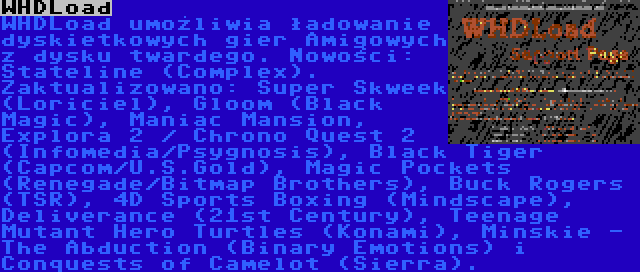 WHDLoad | WHDLoad umożliwia ładowanie dyskietkowych gier Amigowych z dysku twardego. Nowości: Stateline (Complex). Zaktualizowano: Super Skweek (Loriciel), Gloom (Black Magic), Maniac Mansion, Explora 2 / Chrono Quest 2 (Infomedia/Psygnosis), Black Tiger (Capcom/U.S.Gold), Magic Pockets (Renegade/Bitmap Brothers), Buck Rogers (TSR), 4D Sports Boxing (Mindscape), Deliverance (21st Century), Teenage Mutant Hero Turtles (Konami), Minskie - The Abduction (Binary Emotions) i Conquests of Camelot (Sierra).