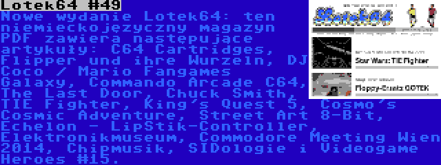 Lotek64 #49 | Nowe wydanie Lotek64: ten niemieckojęzyczny magazyn PDF zawiera następujące artykuły: C64 Cartridges, Flipper und ihre Wurzeln, DJ Coco / Mario Fangames Galaxy, Commando Arcade C64, The Last Door, Chuck Smith, TIE Fighter, King's Quest 5, Cosmo's Cosmic Adventure, Street Art 8-Bit, Echelon - LipStik-Controller, Elektronikmuseum, Commodore Meeting Wien 2014, Chipmusik, SIDologie i Videogame Heroes #15.