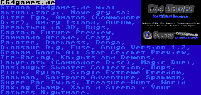 C64games.de | Strona c64games.de miał aktualizacji. Nowe gry są: Alter Ego, Amazon (Commodore Disc), Amity Island, Aurum, Breakthru in 3D, Bugs, Captain Future Preview, Commando Arcade, Crazy Painter, Darkness, Denga, Dinosaur Dig, Fuse, Gnugo Version 1.2, Graham Gooch All Star Cricket Preview, Ice-Racing, Knights and Demons, Labyrinth (Commodore Disc), Magic Duel, Onslaught Shooter Collection, Oops, Pluff, Rylan, Single Extreme Freedom, Snakman, Softporn Adventure, Spakman, Super Pac Twins, Treasure-Hunt, World Boxing Champ, Xain d Sleena i Your Fathers Nightmare.