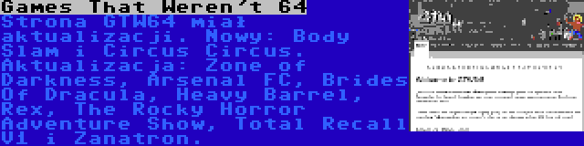 Games That Weren't 64 | Strona GTW64 miał aktualizacji. Nowy: Body Slam i Circus Circus. Aktualizacja: Zone of Darkness, Arsenal FC, Brides Of Dracula, Heavy Barrel, Rex, The Rocky Horror Adventure Show, Total Recall V1 i Zanatron.