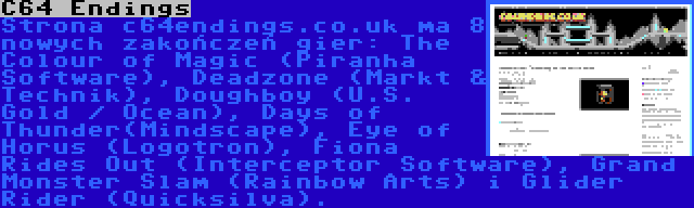 C64 Endings | Strona c64endings.co.uk ma 8 nowych zakończeń gier: The Colour of Magic (Piranha Software), Deadzone (Markt & Technik), Doughboy (U.S. Gold / Ocean), Days of Thunder(Mindscape), Eye of Horus (Logotron), Fiona Rides Out (Interceptor Software), Grand Monster Slam (Rainbow Arts) i Glider Rider (Quicksilva).