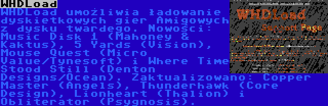 WHDLoad | WHDLoad umożliwia ładowanie dyskietkowych gier Amigowych z dysku twardego. Nowości: Music Disk 1 (Mahoney & Kaktus), 5 Yards (Vision), Mouse Quest (Micro Value/Tynesoft) i Where Time Stood Still (Denton Designs/Ocean). Zaktualizowano: Copper Master (Angels), Thunderhawk (Core Design), Lionheart (Thalion) i Obliterator (Psygnosis).