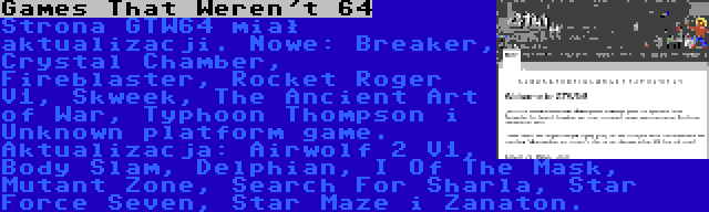 Games That Weren't 64 | Strona GTW64 miał aktualizacji. Nowe: Breaker, Crystal Chamber, Fireblaster, Rocket Roger V1, Skweek, The Ancient Art of War, Typhoon Thompson i Unknown platform game. Aktualizacja: Airwolf 2 V1, Body Slam, Delphian, I Of The Mask, Mutant Zone, Search For Sharla, Star Force Seven, Star Maze i Zanaton.