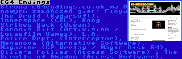 C64 Endings | Strona c64endings.co.uk ma 9 nowych zakończeń gier: Floyd The Droid (Radarsoft), Innerspace (CRL), Kong Strikes Back (Ocean), Koronis Rift (Activision / Lucasfilm Games), L.A. Police Dept. (Interceptor), Meganova (Alternative Software), Magazine (CP Verlag / Magic Disk 64), Ollie's Follies (Access Software) i The Scrolls of Abadon (Access Software).