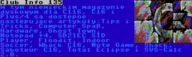 Club Info 135 | W tym niemieckim magazynie dyskowym dla C116, C16 i Plus/4 są dostępne następujące artykuły:Tips i Tricks, Computer Spaß, Hardware, Ghost Town, Notepad +4, SD2IEC SID Player, Floodit, Indoor Soccer, Whack C16, Note Game, Shack, Saboteur C16, Total Eclipse i SVS-Calc 2.0.