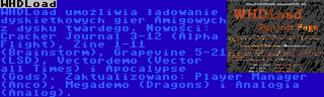 WHDLoad | WHDLoad umożliwia ładowanie dyskietkowych gier Amigowych z dysku twardego. Nowości: Cracker Journal 3-12 (Alpha Flight), Zine 1-11 (Brainstorm), Grapevine 5-21 (LSD), Vectordemo (Vector all Times) i Apocalypse (Gods). Zaktualizowano: Player Manager (Anco), Megademo (Dragons) i Analogia (Analog).