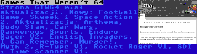 Games That Weren't 64 | Strona GTW64 miał aktualizacji. Nowy: Football Game, Skweek i Space Action 2. Aktualizacja: Arthema, Body Slam, Car Wars, Dangerous Sports, Enduro Racer V2, English Invaders, I Can Remember, Murder!, Myth 2, R-Type V1, Rocket Roger V1, SDI i Time Scanner V1.