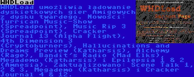 WHDLoad | WHDLoad umożliwia ładowanie dyskietkowych gier Amigowych z dysku twardego. Nowości: Turrican Music-Show (Spreadpoint), Music Rip 3 (Spreadpoint), Cracker Journal 13 (Alpha Flight), 4th Dimension 3 (Cryptoburners), Hallucinations and Dreams Preview (Katharsis), Alchemy (Rage), Bandit's Radio (Mad Elks), Megademo (Katharsis) i Epilepsia 1 & 2 (Amnesia). Zaktualizowano: Scene Talk 1, 2 & 3, Megademo (Katharsis) i Cracker Journal 4 & 12.