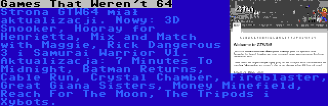 Games That Weren't 64 | Strona GTW64 miał aktualizacji. Nowy: 3D Snooker, Hooray for Henrietta, Mix and Match with Maggie, Rick Dangerous 3 i Samurai Warrior V1. Aktualizacja: 7 Minutes To Midnight, Batman Returns, Cable Run, Crystal Chamber, Fireblaster, Great Giana Sisters, Money Minefield, Reach For The Moon, The Tripods i Xybots.