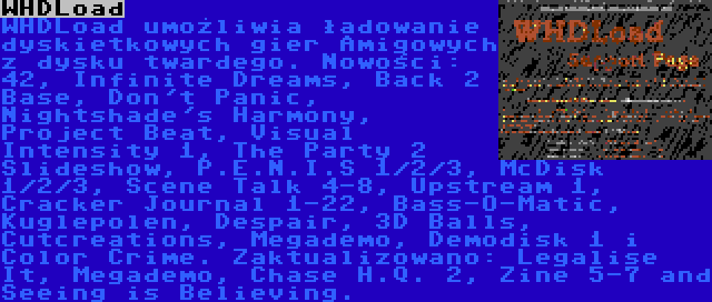 WHDLoad | WHDLoad umożliwia ładowanie dyskietkowych gier Amigowych z dysku twardego. Nowości: 42, Infinite Dreams, Back 2 Base, Don't Panic, Nightshade's Harmony, Project Beat, Visual Intensity 1, The Party 2 Slideshow, P.E.N.I.S 1/2/3, McDisk 1/2/3, Scene Talk 4-8, Upstream 1, Cracker Journal 1-22, Bass-O-Matic, Kuglepolen, Despair, 3D Balls, Cutcreations, Megademo, Demodisk 1 i Color Crime. Zaktualizowano: Legalise It, Megademo, Chase H.Q. 2, Zine 5-7 and Seeing is Believing.