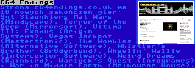 C64 Endings | Strona c64endings.co.uk ma 10 nowych zakończeń gier: Sgt Slaughters Mat Wars (Mindscape), Terror of the Deep (Mirrorsoft), Ultima III: Exodus (Origin Systems), Vegas Jackpot (Mastertronic), The Wombles (Alternative Software), Whistler's Brother (Br0derbund), Wheelin' Wallie (Interceptor Software), Weird Dreams (Rainbird), Warlock's Quest (Infogrames) i War in Middle Earth (Melbourne House).