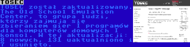 TOSEC | TOSEC został zaktualizowany. The Old School Emulation Center, to grupa ludzi, którzy zajmują się zbieraniem gier I programów dla komputerów domowych I konsol. W tej aktualizacji: 8 nowych, 131 uaktualniono i 7 usunięto.